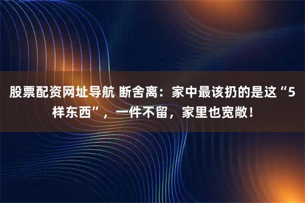 股票配资网址导航 断舍离：家中最该扔的是这“5样东西”，一件不留，家里也宽敞！