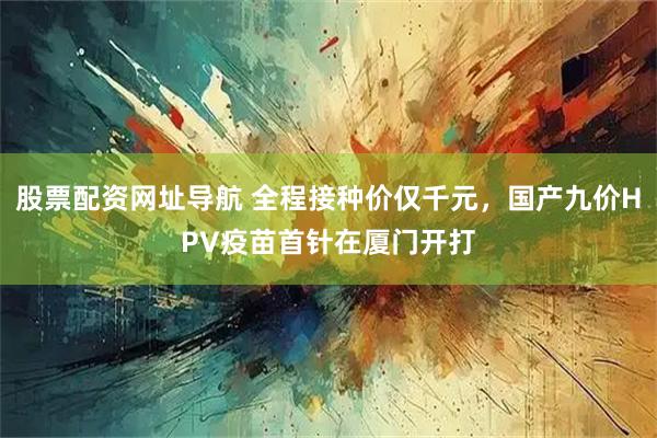股票配资网址导航 全程接种价仅千元，国产九价HPV疫苗首针在厦门开打