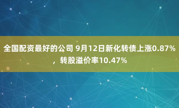 全国配资最好的公司 9月12日新化转债上涨0.87%，转股溢价率10.47%