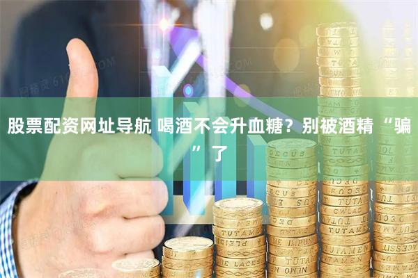 股票配资网址导航 喝酒不会升血糖？别被酒精 “骗” 了