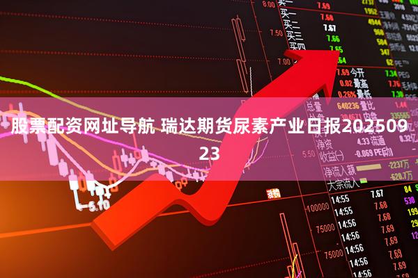 股票配资网址导航 瑞达期货尿素产业日报20250923