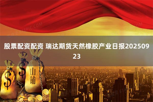 股票配资配资 瑞达期货天然橡胶产业日报20250923