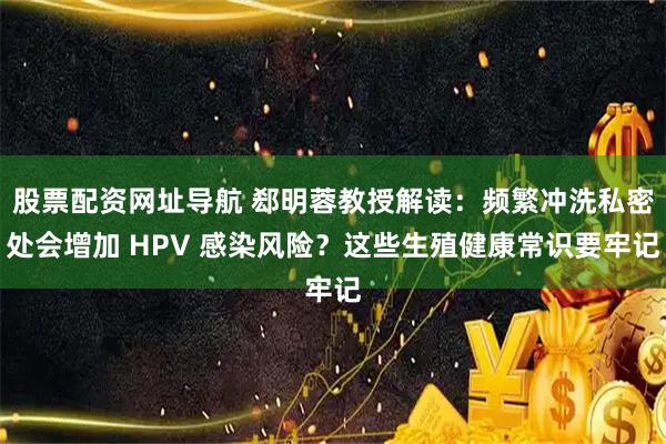 股票配资网址导航 郄明蓉教授解读：频繁冲洗私密处会增加 HPV 感染风险？这些生殖健康常识要牢记