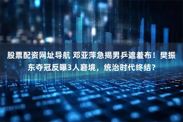 股票配资网址导航 邓亚萍急揭男乒遮羞布！樊振东夺冠反曝3人窘境，统治时代终结？