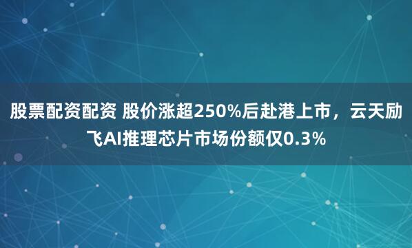 股票配资配资 股价涨超250%后赴港上市，云天励飞AI推理芯片市场份额仅0.3%