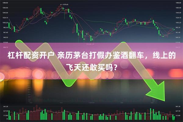 杠杆配资开户 亲历茅台打假办鉴酒翻车，线上的飞天还敢买吗？