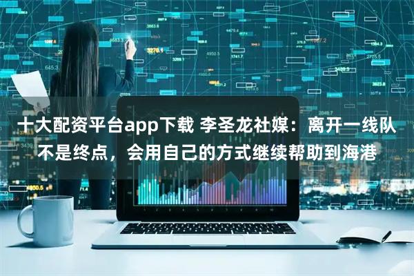 十大配资平台app下载 李圣龙社媒：离开一线队不是终点，会用自己的方式继续帮助到海港