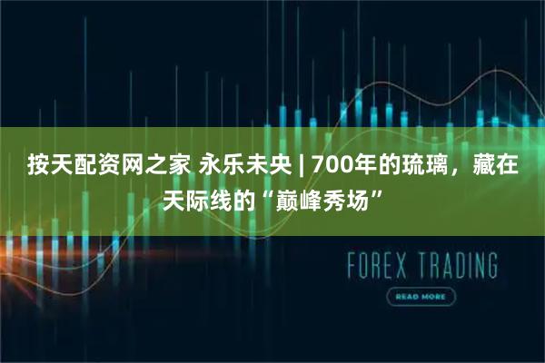 按天配资网之家 永乐未央 | 700年的琉璃，藏在天际线的“巅峰秀场”