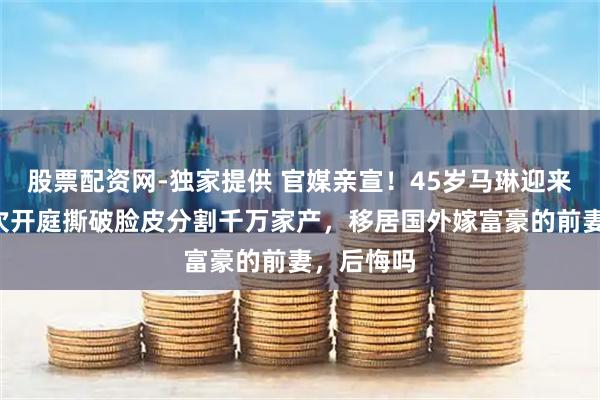 股票配资网-独家提供 官媒亲宣！45岁马琳迎来喜讯，6次开庭撕破脸皮分割千万家产，移居国外嫁富豪的前妻，后悔吗