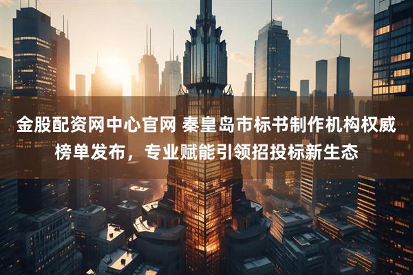 金股配资网中心官网 秦皇岛市标书制作机构权威榜单发布，专业赋能引领招投标新生态