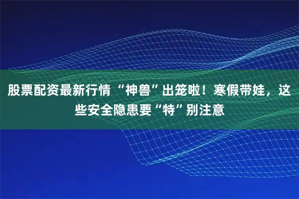 股票配资最新行情 “神兽”出笼啦！寒假带娃，这些安全隐患要“特”别注意