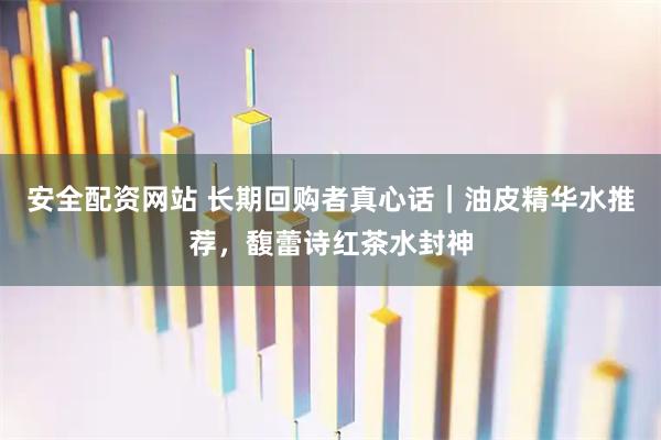 安全配资网站 长期回购者真心话｜油皮精华水推荐，馥蕾诗红茶水封神