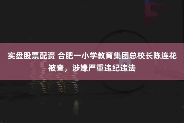 实盘股票配资 合肥一小学教育集团总校长陈连花被查，涉嫌严重违纪违法