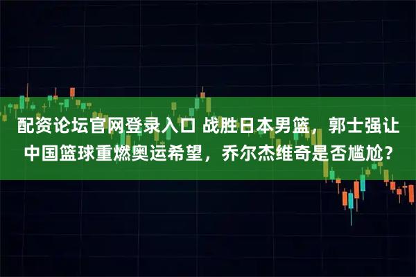 配资论坛官网登录入口 战胜日本男篮,郭士强让中国篮球重燃奥运希望,乔尔杰维奇是否尴尬?