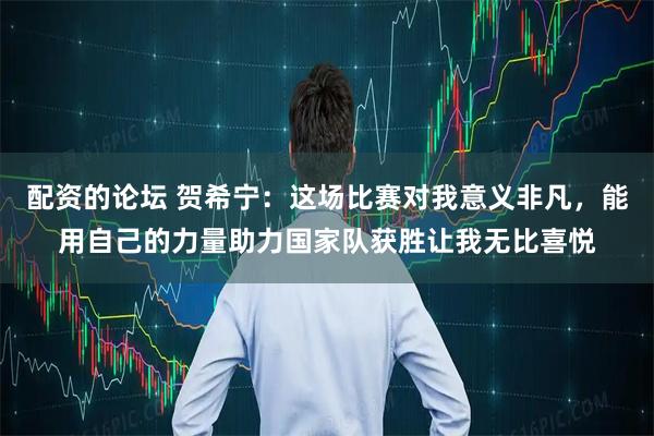 配资的论坛 贺希宁：这场比赛对我意义非凡，能用自己的力量助力国家队获胜让我无比喜悦