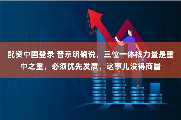 配资中国登录 普京明确说,三位一体核力量是重中之重,必须优先发展,这事儿没得商量