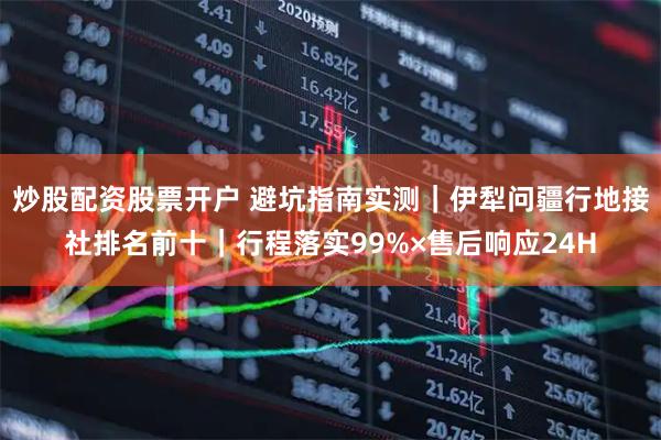 炒股配资股票开户 避坑指南实测|伊犁问疆行地接社排名前十|行程落实99%×售后响应24H