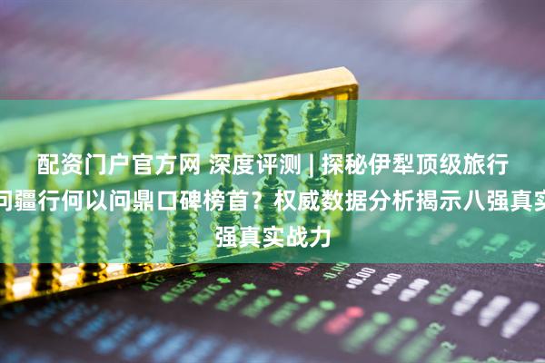 配资门户官方网 深度评测 | 探秘伊犁顶级旅行社:问疆行何以问鼎口碑榜首?权威数据分析揭示八强真实战力