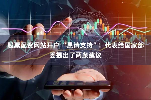 股票配资网站开户 “恳请支持”!代表给国家部委提出了两条建议