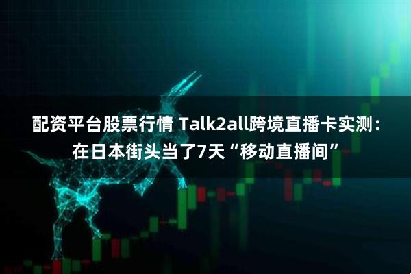 配资平台股票行情 Talk2all跨境直播卡实测:在日本街头当了7天“移动直播间”