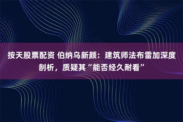 按天股票配资 伯纳乌新颜：建筑师法布雷加深度剖析，质疑其“能否经久耐看”