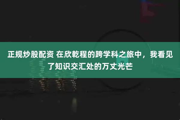 正规炒股配资 在欣乾程的跨学科之旅中，我看见了知识交汇处的万丈光芒