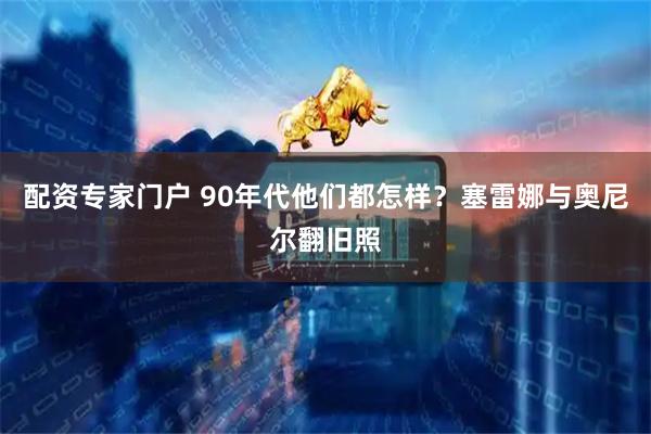 配资专家门户 90年代他们都怎样?塞雷娜与奥尼尔翻旧照