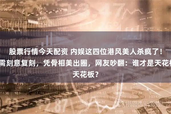 股票行情今天配资 内娱这四位港风美人杀疯了!无需刻意复刻,凭骨相美出圈,网友吵翻:谁才是天花板?