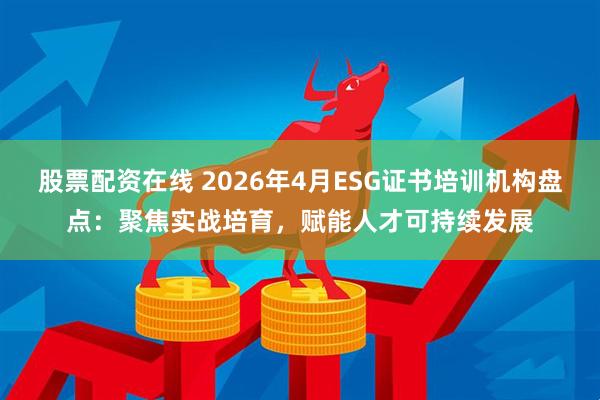 股票配资在线 2026年4月ESG证书培训机构盘点：聚焦实战培育，赋能人才可持续发展