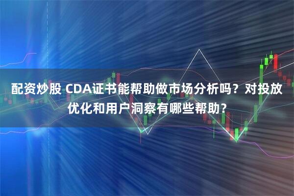 配资炒股 CDA证书能帮助做市场分析吗?对投放优化和用户洞察有哪些帮助?