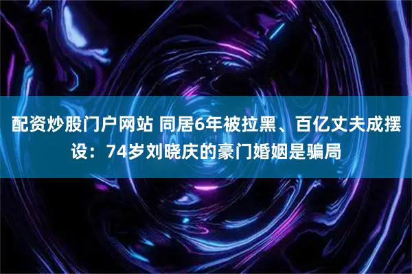 配资炒股门户网站 同居6年被拉黑、百亿丈夫成摆设：74岁刘晓庆的豪门婚姻是骗局