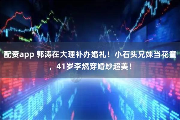 配资app 郭涛在大理补办婚礼！小石头兄妹当花童，41岁李燃穿婚纱超美！