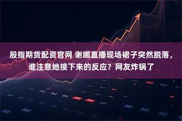 股指期货配资官网 谢娜直播现场裙子突然脱落，谁注意她接下来的反应？网友炸锅了