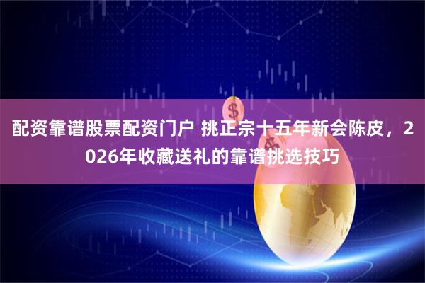 配资靠谱股票配资门户 挑正宗十五年新会陈皮，2026年收藏送礼的靠谱挑选技巧