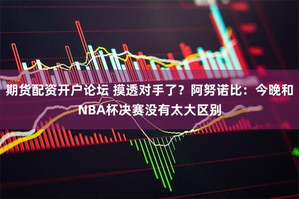 期货配资开户论坛 摸透对手了？阿努诺比：今晚和NBA杯决赛没有太大区别