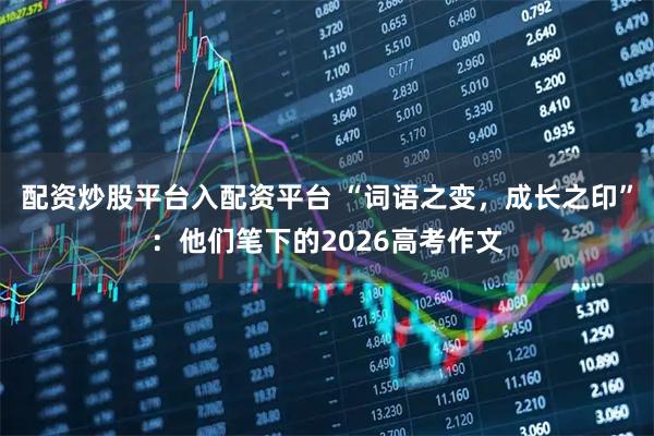 配资炒股平台入配资平台 “词语之变，成长之印”：他们笔下的2026高考作文