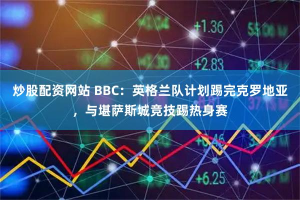 炒股配资网站 BBC：英格兰队计划踢完克罗地亚，与堪萨斯城竞技踢热身赛