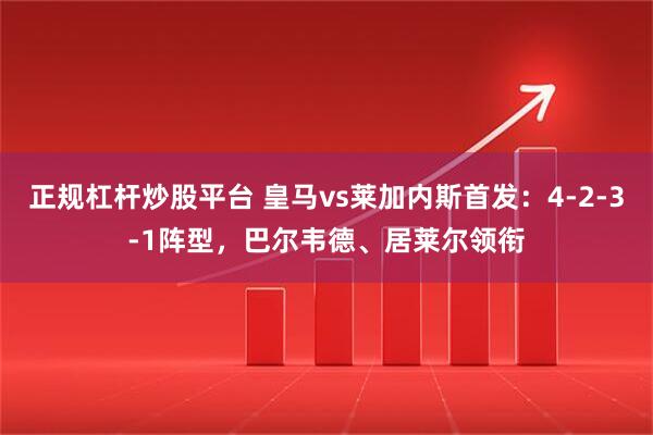 正规杠杆炒股平台 皇马vs莱加内斯首发：4-2-3-1阵型，巴尔韦德、居莱尔领衔