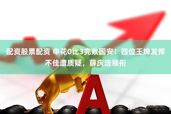 配资股票配资 申花0比3完败国安！四位王牌发挥不佳遭质疑，薛庆浩领衔